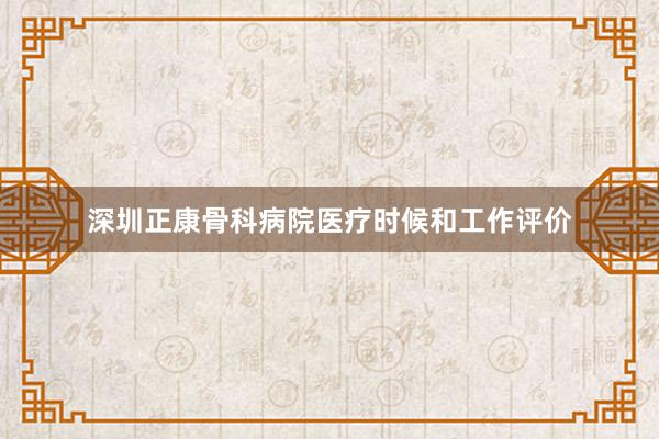 深圳正康骨科病院医疗时候和工作评价